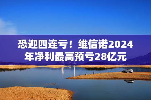 恐迎四连亏！维信诺2024年净利最高预亏28亿元