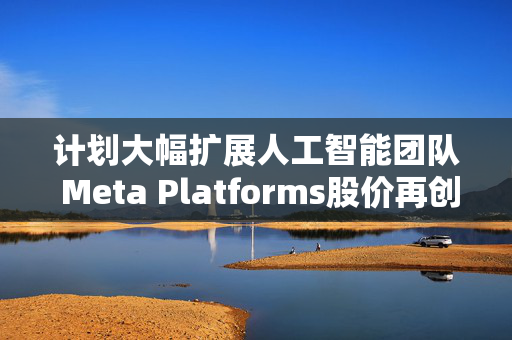 计划大幅扩展人工智能团队 Meta Platforms股价再创历史新高