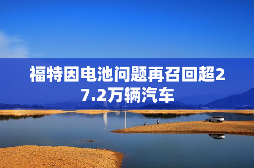 福特因电池问题再召回超27.2万辆汽车