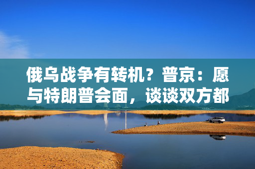 俄乌战争有转机？普京：愿与特朗普会面，谈谈双方都感兴趣的事！