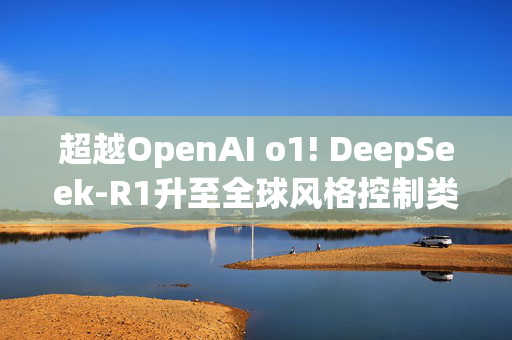 超越OpenAI o1! DeepSeek-R1升至全球风格控制类第一，“中国模型”震动华尔街