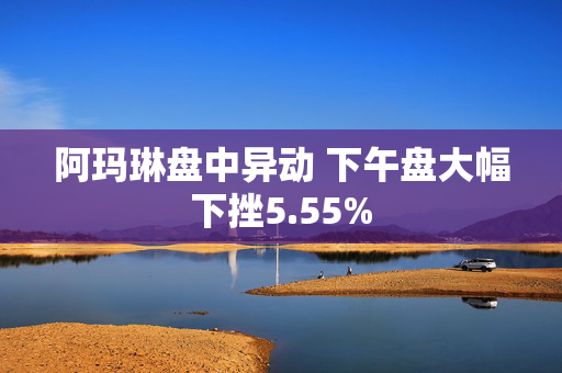 阿玛琳盘中异动 下午盘大幅下挫5.55%