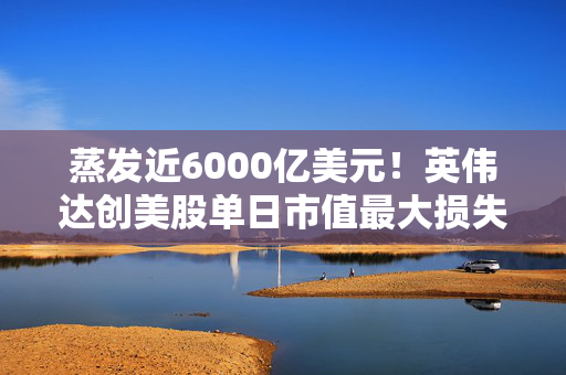 蒸发近6000亿美元！英伟达创美股单日市值最大损失历史记录