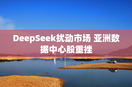 DeepSeek扰动市场 亚洲数据中心股重挫