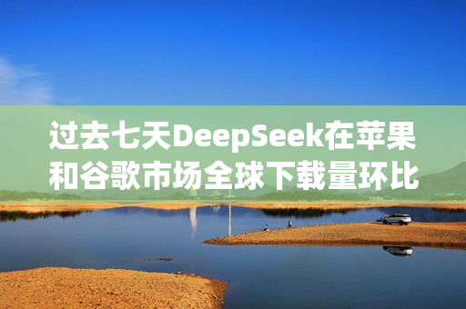 过去七天DeepSeek在苹果和谷歌市场全球下载量环比增长375%