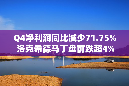 Q4净利润同比减少71.75% 洛克希德马丁盘前跌超4%