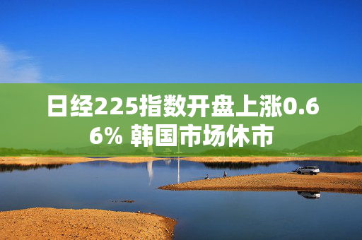 日经225指数开盘上涨0.66% 韩国市场休市