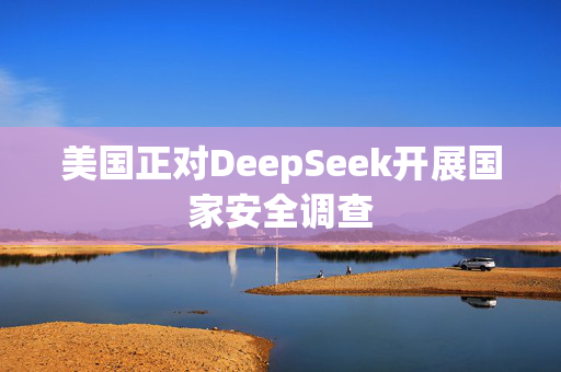 美国正对DeepSeek开展国家安全调查