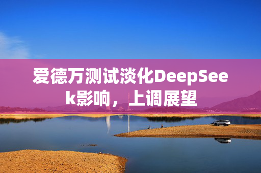 爱德万测试淡化DeepSeek影响，上调展望