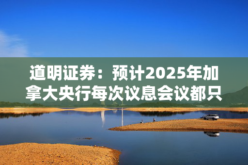 道明证券：预计2025年加拿大央行每次议息会议都只降息25个基点