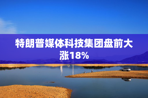 特朗普媒体科技集团盘前大涨18%