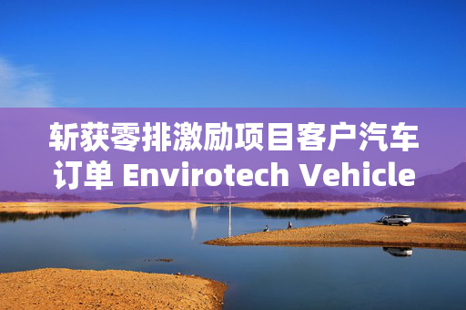 斩获零排激励项目客户汽车订单 Envirotech Vehicles盘前大涨超30%