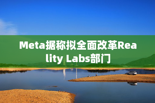 Meta据称拟全面改革Reality Labs部门