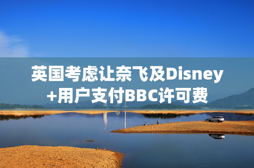 英国考虑让奈飞及Disney+用户支付BBC许可费