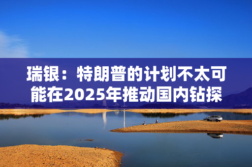 瑞银：特朗普的计划不太可能在2025年推动国内钻探活动