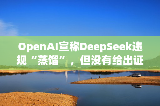 OpenAI宣称DeepSeek违规“蒸馏”，但没有给出证据