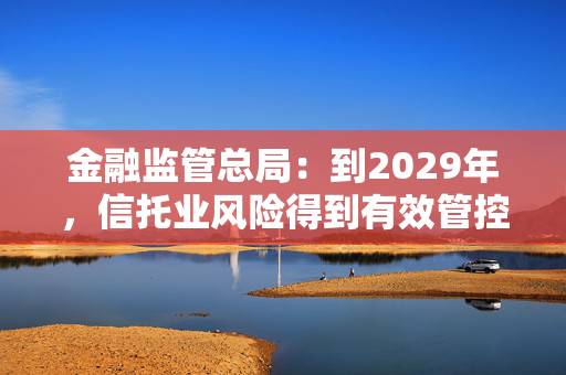 金融监管总局：到2029年，信托业风险得到有效管控