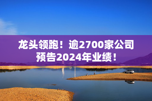 龙头领跑！逾2700家公司预告2024年业绩！