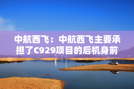 中航西飞：中航西飞主要承担了C929项目的后机身前段工作包研制任务