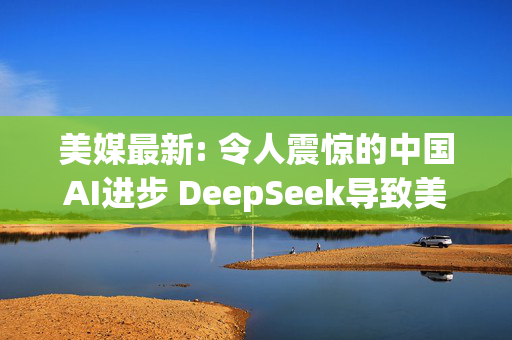 美媒最新: 令人震惊的中国AI进步 DeepSeek导致美国股市暴跌