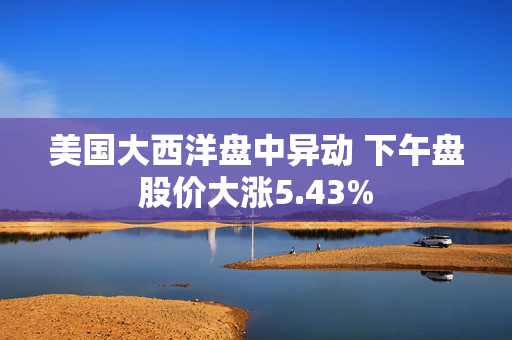 美国大西洋盘中异动 下午盘股价大涨5.43%