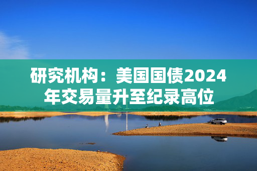 研究机构：美国国债2024年交易量升至纪录高位