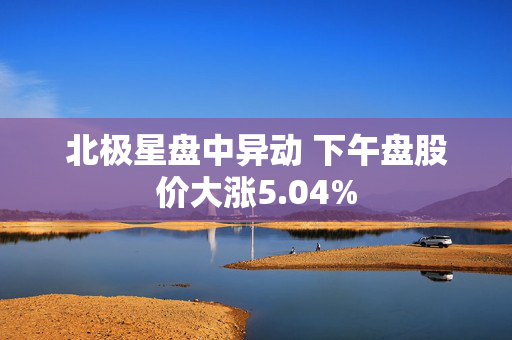 北极星盘中异动 下午盘股价大涨5.04%