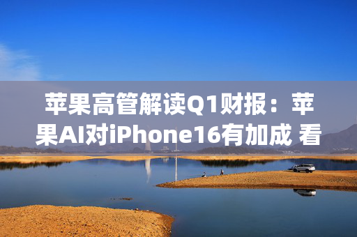 苹果高管解读Q1财报：苹果AI对iPhone16有加成 看好DeepSeek