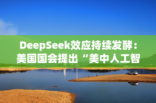 DeepSeek效应持续发酵：美国国会提出“美中人工智能脱钩”法案