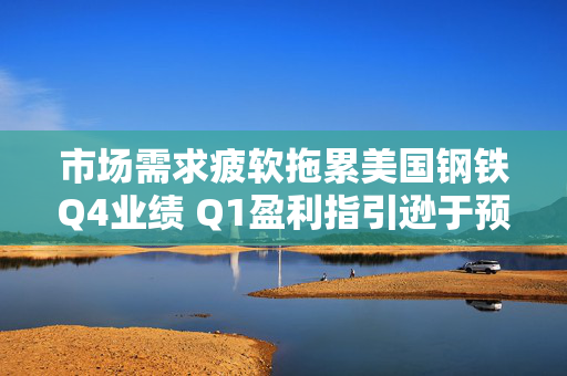 市场需求疲软拖累美国钢铁Q4业绩 Q1盈利指引逊于预期