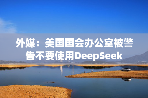 外媒：美国国会办公室被警告不要使用DeepSeek