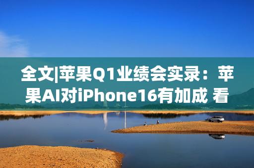 全文|苹果Q1业绩会实录：苹果AI对iPhone16有加成 看好DeepSeek