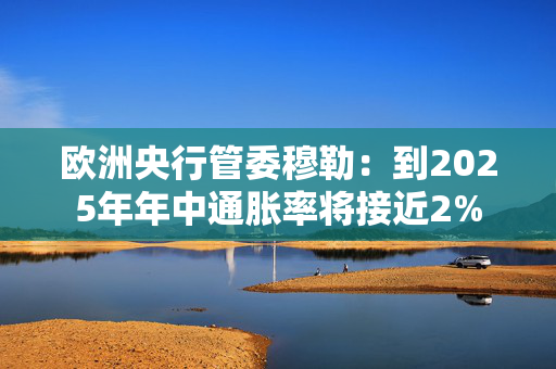 欧洲央行管委穆勒：到2025年年中通胀率将接近2%