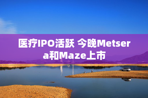 医疗IPO活跃 今晚Metsera和Maze上市