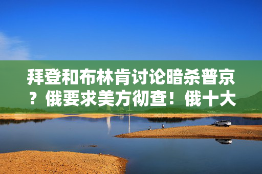 拜登和布林肯讨论暗杀普京？俄要求美方彻查！俄十大炼油厂之一遭乌袭击！乌军：俄军发动40次进攻，击退33次