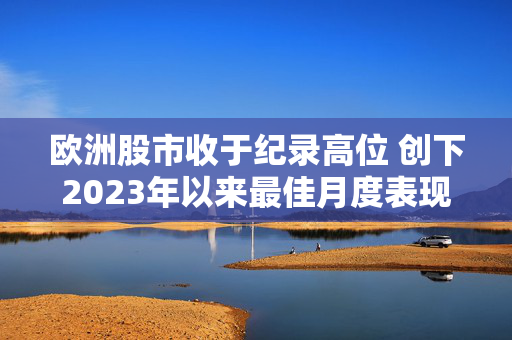 欧洲股市收于纪录高位 创下2023年以来最佳月度表现