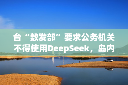 台“数发部”要求公务机关不得使用DeepSeek，岛内网友批：又在带风向认知作战