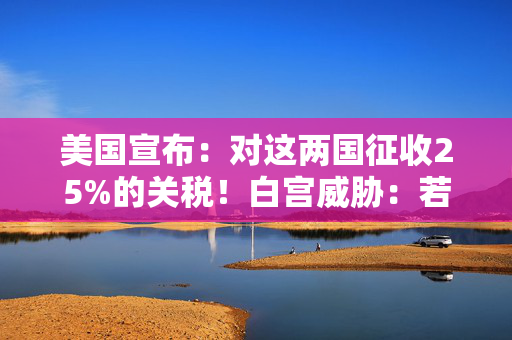 美国宣布：对这两国征收25%的关税！白宫威胁：若报复，可能继续加税