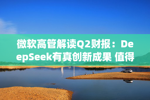 微软高管解读Q2财报：DeepSeek有真创新成果 值得OpenAI借鉴