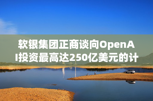 软银集团正商谈向OpenAI投资最高达250亿美元的计划