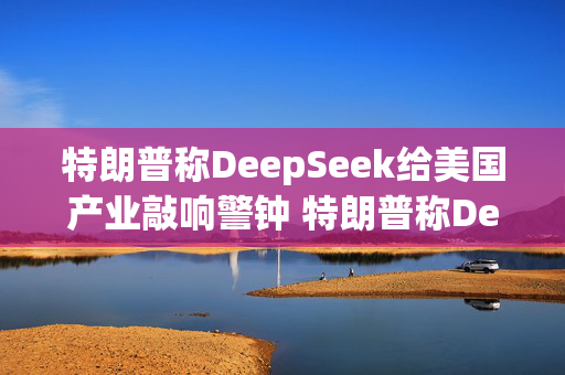 特朗普称DeepSeek给美国产业敲响警钟 特朗普称DeepSeek传递积极信号