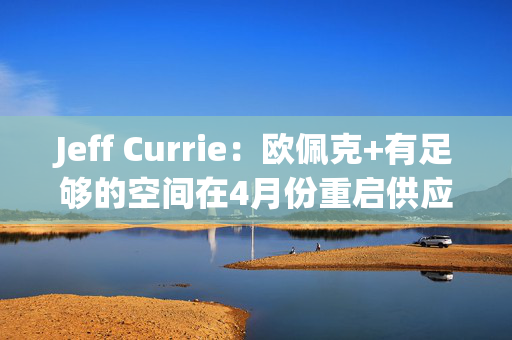 Jeff Currie：欧佩克+有足够的空间在4月份重启供应