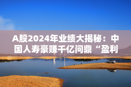 A股2024年业绩大揭秘：中国人寿豪赚千亿问鼎“盈利王”，预盈个股TOP20名单来了