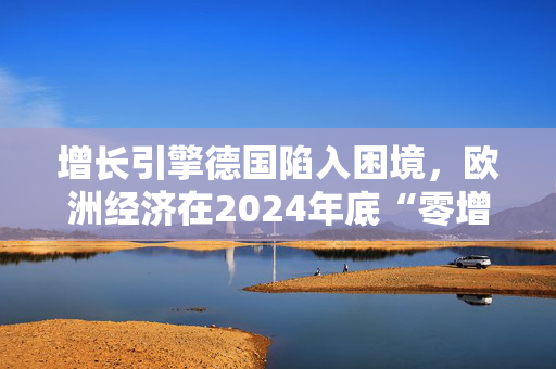 增长引擎德国陷入困境，欧洲经济在2024年底“零增长”