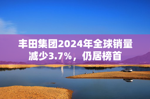 丰田集团2024年全球销量减少3.7%，仍居榜首