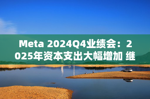 Meta 2024Q4业绩会：2025年资本支出大幅增加 继续投资AI计算基础设施