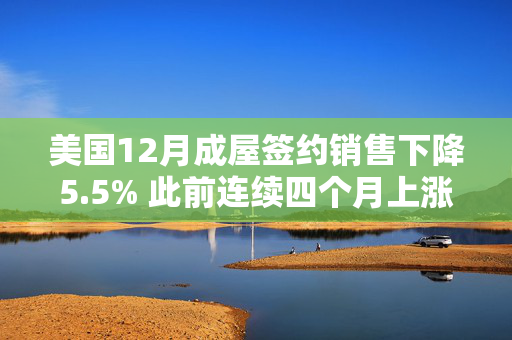 美国12月成屋签约销售下降5.5% 此前连续四个月上涨