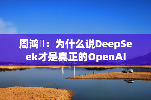 周鸿祎：为什么说DeepSeek才是真正的OpenAI