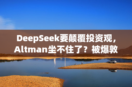 DeepSeek要颠覆投资观，Altman坐不住了？被爆敦促美国会和白宫继续砸钱支持AI