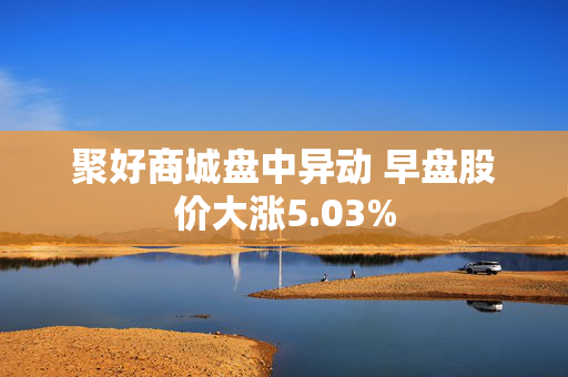 聚好商城盘中异动 早盘股价大涨5.03%